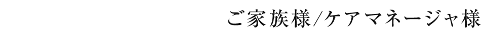 ご家族様/ケアマネージャ様
