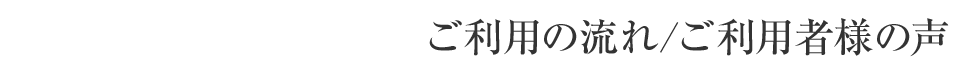 ご利用の流れ/ご利用者様の声